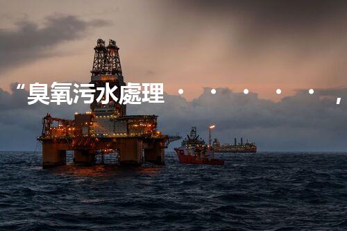 “臭氧污水處理，綠色環(huán)保新篇章”